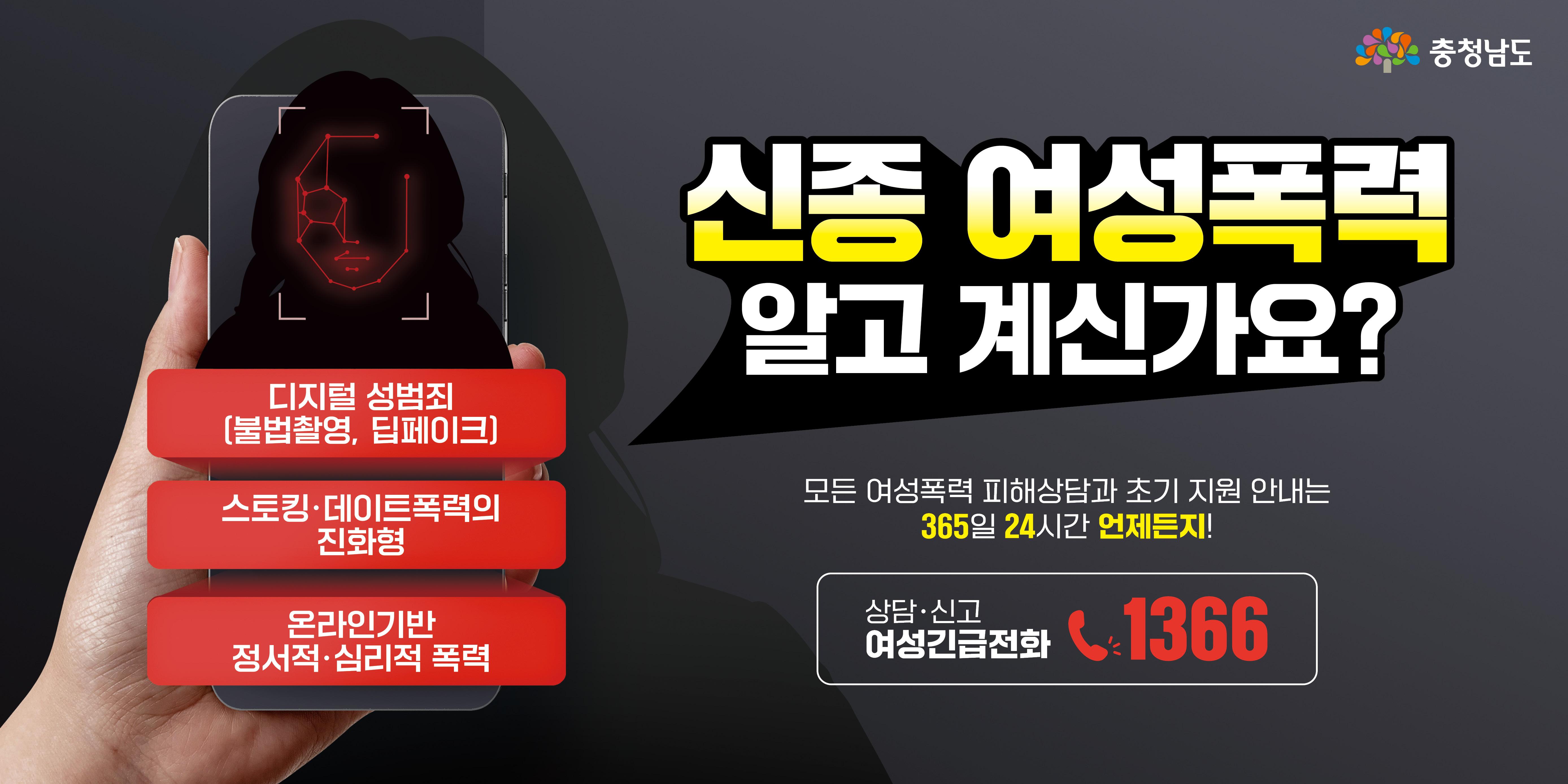 디지털 성범죄 [불법촬영, 딥페이크] 스토킹 데이트폭력의 진화형 온라인기반 정서적 심리적 폭력 신종 여성폭력 알고 계신가요? 모든 여성폭력피해상담과 초기 지원 안내는 365일 24시간 언제든지! 상담 신고 여성긴급전화1366 충청남도