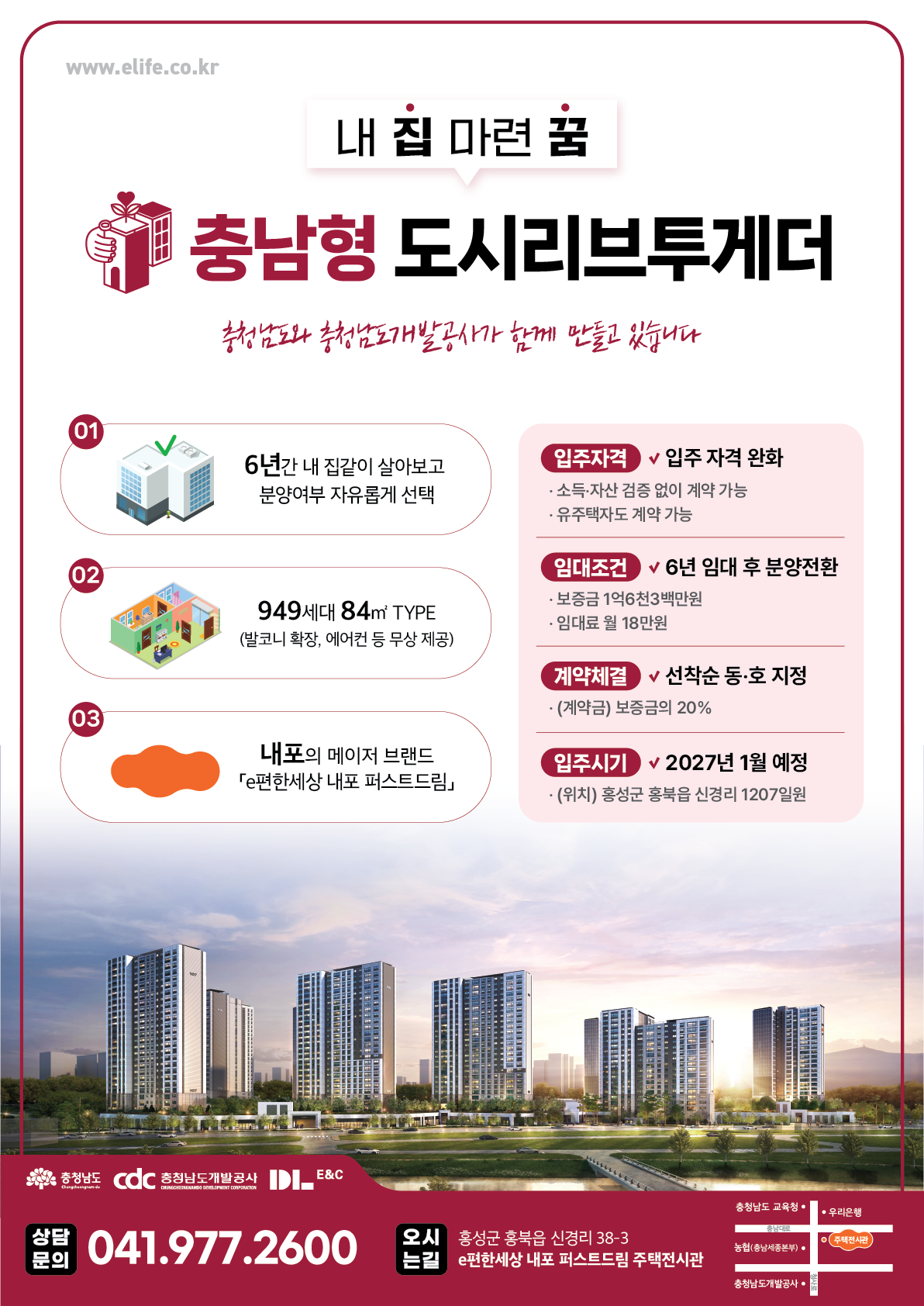 내 집 마련 꿈 충남형 도시리브투게더 충청남도와 충청남도개발공사가 함께 만들고 있습니다 01 02 03 6년간 내 집같이 살아보고 분양여부 자유롭게 선택 949세대 84㎡ TYPE 발코니 확장 에어컨 등 무상 제공 내포의 메이저 브랜드 e편한세상 내포 퍼스트드림 입주자격 입주 자격 완화 소득 자산 검증 없이 계약 가능 유주택자도 계약 가능 임대조건 6년 임대 후 분양전환 보증금 1억6천3백만원 임대료 월 18만원 계약체결 선착순 동 호 지정 계약금 보증금의 20퍼센트 입주시기 2027년 1월 예정 위치 홍성군 홍북읍 신경리 1207일원 충청남도 cdc 충청남도개발공사 DILE&C CHUNGCHEONGNAMDO 0419772600 오시는길 홍성군 홍북읍 신경리 38-3 e편한세상 내포 퍼스트드림 주택전시관 충청남도 교육청 충남대로 농협 충남세종본부 우리은행 주택전시관 문의 충청남도개발공사 청사로 