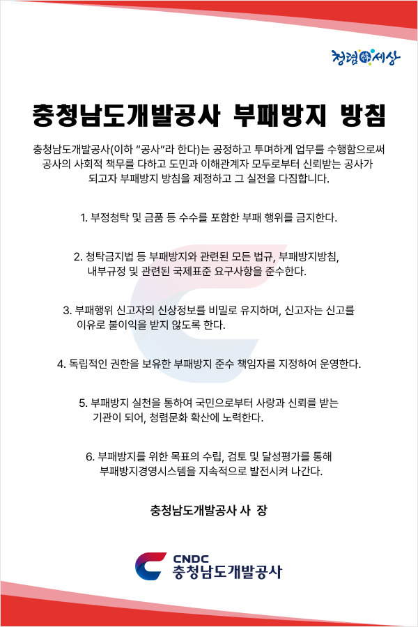 청렴세상 충청남도개발공사 부패방지 방침 충청남도개발공사 이하 공사라 한다는 공정하고 투명하게 업무를 수행함으로써 공사의 사회적 책무를 다하고 도민과 이해관계자 모두로부터 신뢰받는 공사가 되고자 부패방지 방침을 제정하고 그 실천을 다짐합니다 1 부정청탁 및 금품 등 수수를 포함한 부패 행위를 금지한다 2 청탁금지법 등 부패방지와 관련된 모든 법규 부패방지방침 내부규정 및 관련된 국제표준 요구사항을 준수한다 3 부패행위 신고자의 신상정보를 비밀로 유지하며 신고자는 신고를 이유로 불이익을 받지 않도록 한다 4 독립적인 권한을 보유한 부패방지 준수 책임자를 지정하여 운영한다 5 부패방지 실천을 통하여 국민으로부터 사랑과 신뢰를 받는 기관이 되어 청렴문화 확산에 노력한다 6 부패방지를 위한 목표의 수립 검토 및 달성평가를 통해 부패방지경영시스템을 지속적으로 발전시켜 나간다 충청남도개발공사 사장